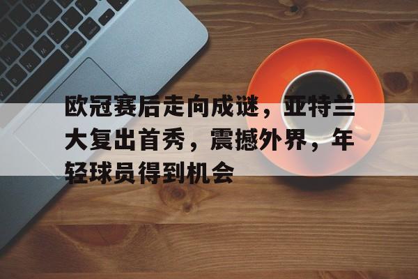 乐竞体育官网-关于欧冠赛后走向成谜，亚特兰大复出首秀，震撼外界，年轻球员得到机会的信息